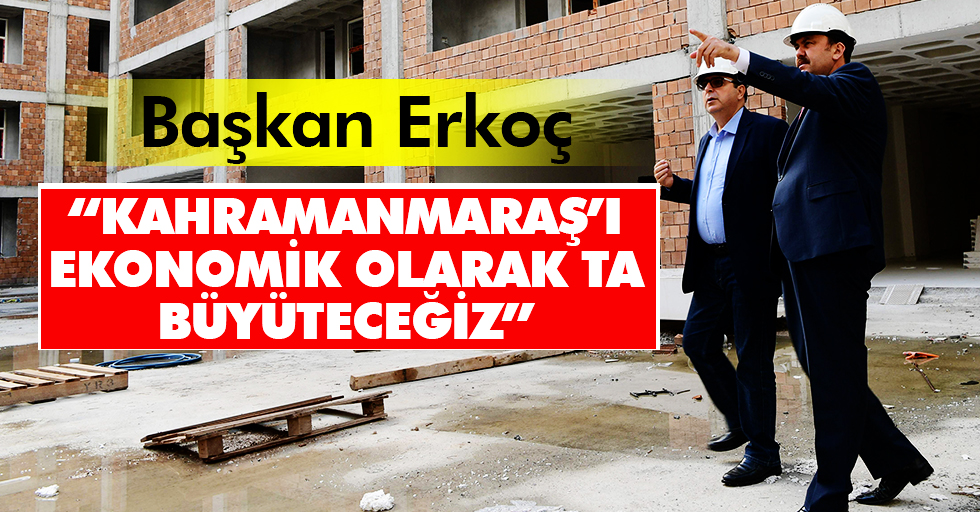 Başkan Erkoç: “Kahramanmaraş’ı ekonomik olarak ta büyüteceğiz”