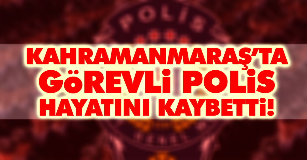 Kahramanmaraş’ta görevli polis hayatını kaybetti!