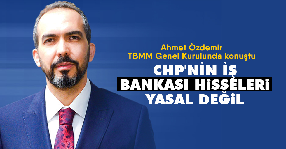 Ahmet Özdemir, TBMM Genel Kurulunda konuştu; “CHP'nin İş Bankası Hisseleri Yasal Değil”