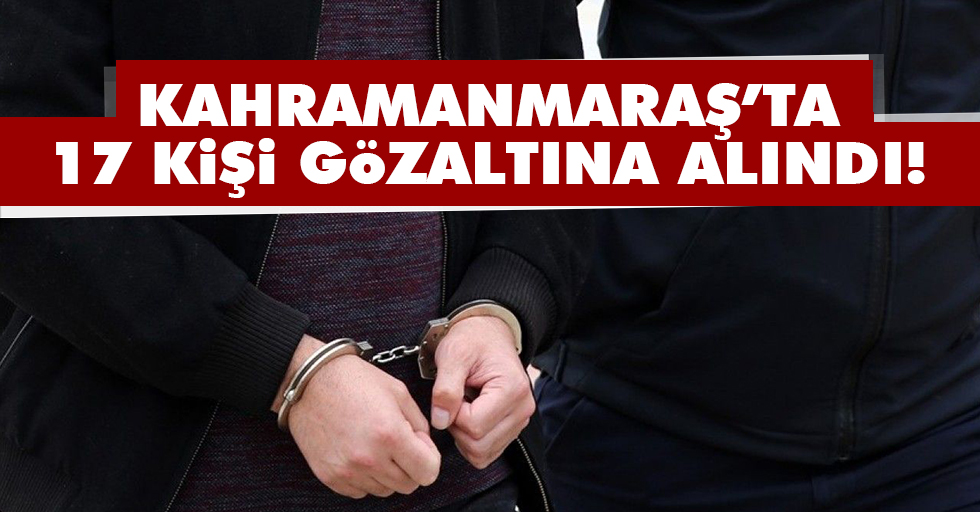 Kahramanmaraş’ta 17 kişi gözaltına alındı!