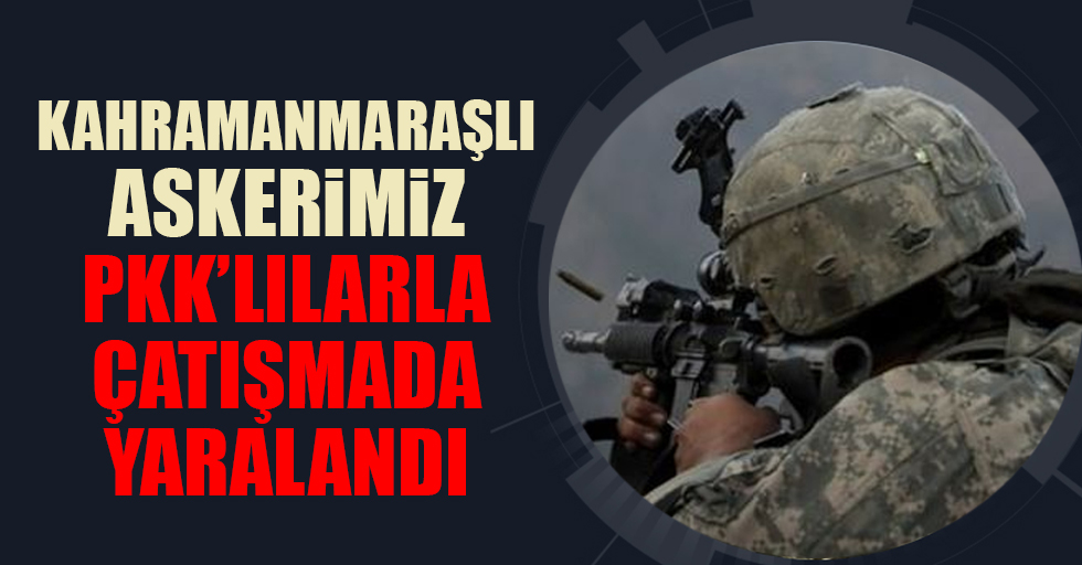 Kahramanmaraşlı askerimiz PKK’lılarla çatışmada yaralandı