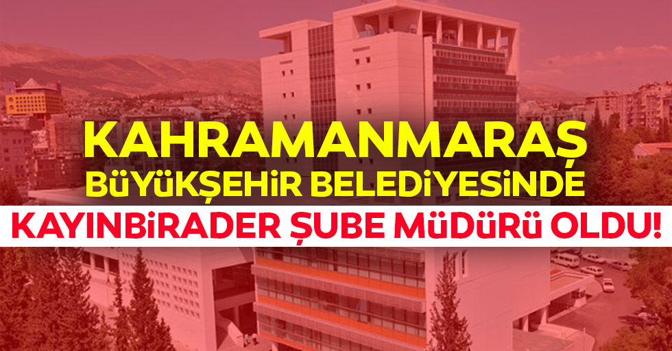 Kahramanmaraş Büyükşehir Belediyesinde kayınbirader şube müdürü oldu!