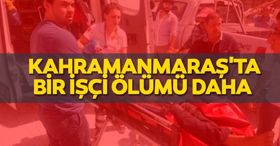Kahramanmaraş'ta bir işçi ölümü daha