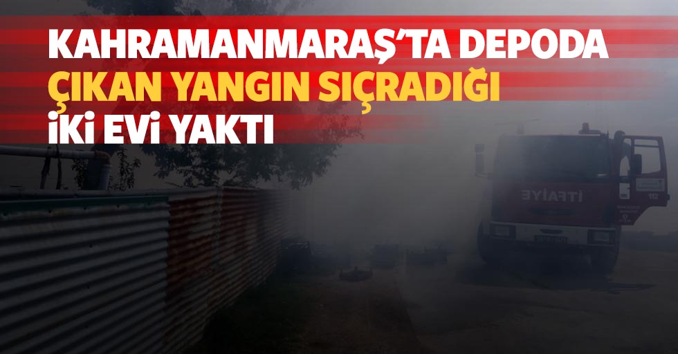Kahramanmaraş'ta depoda çıkan yangın sıçradığı iki evi yaktı