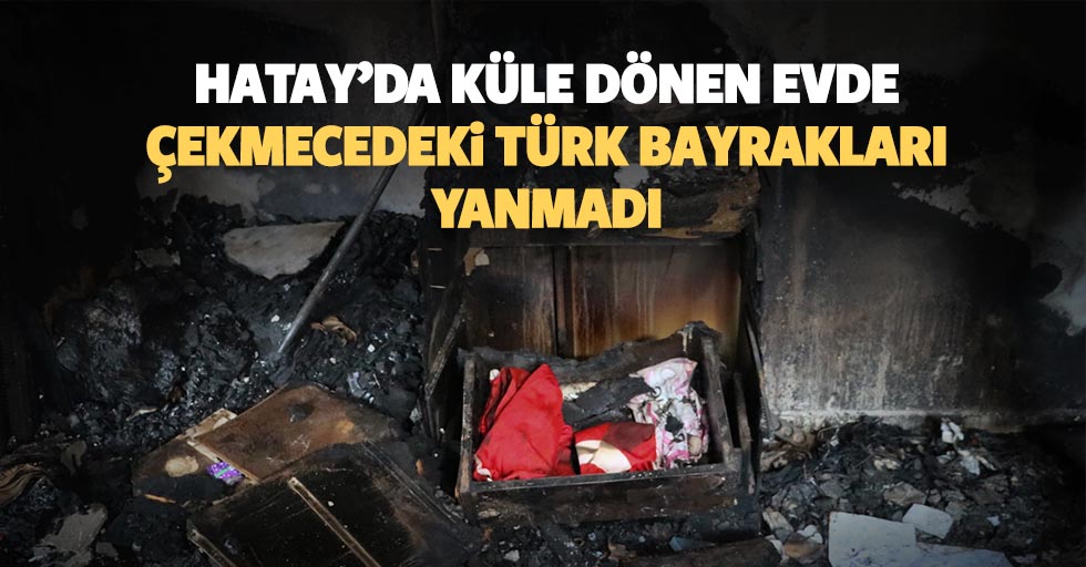 Hatay’da küle dönen evde çekmecedeki Türk bayrakları yanmadı