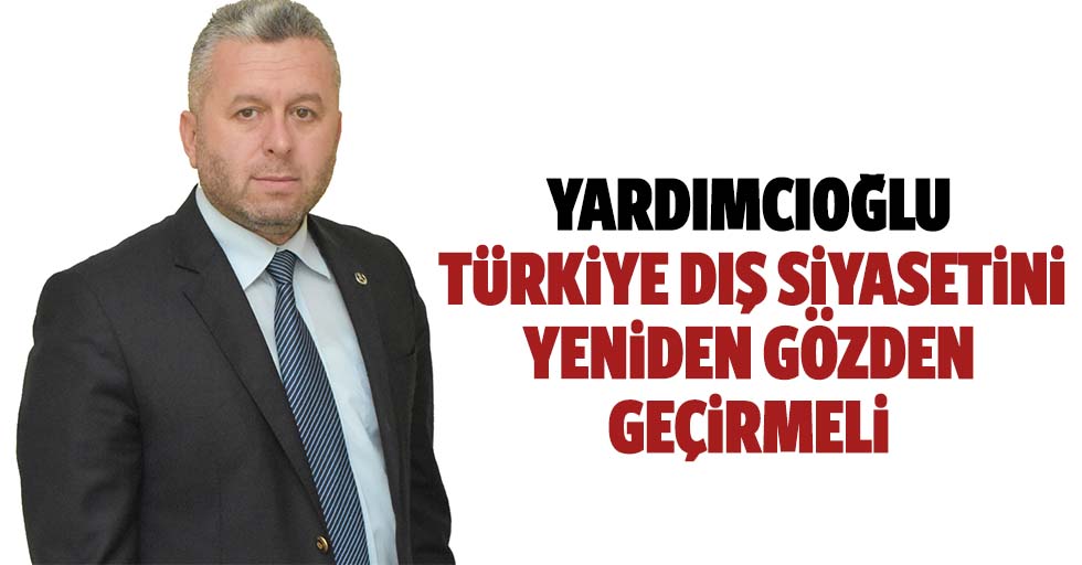 Yardımcıoğlu, Türkiye, dış siyasetini yeniden gözden geçirmeli