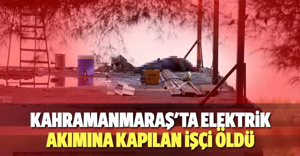 Kahramanmaraş'ta elektrik akımına kapılan işçi öldü