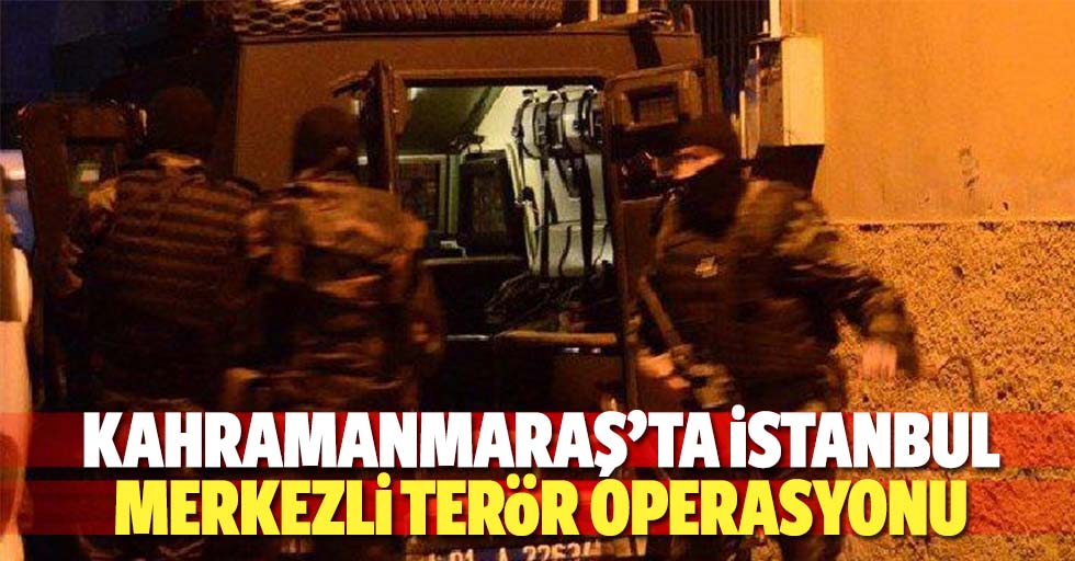 Kahramanmaraş’ta İstanbul merkezli terör operasyonu