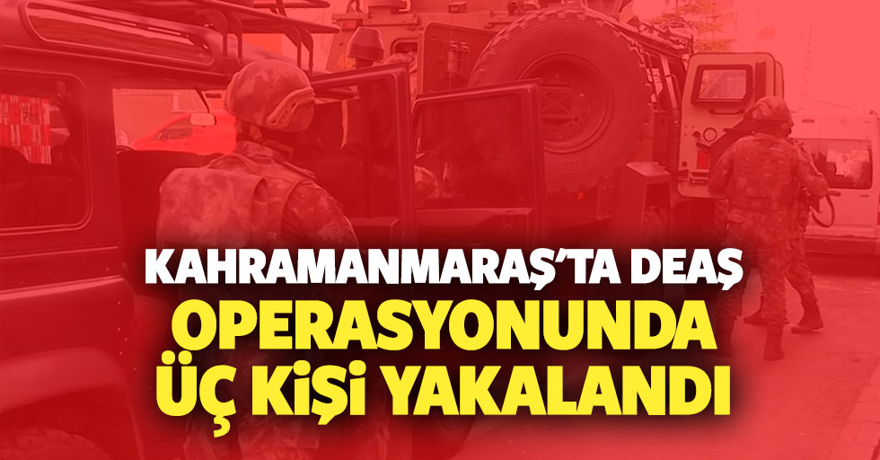 Kahramanmaraş'ta DEAŞ operasyonunda 3 kişi yakalandı