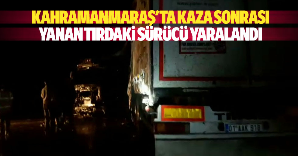 Kahramanmaraş'ta kaza sonrası yanan tırdaki sürücü yaralandı
