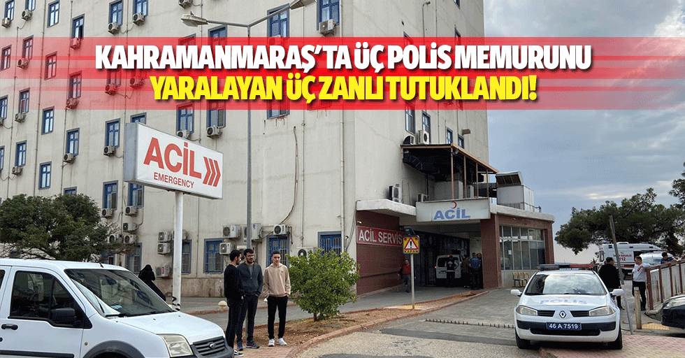 Kahramanmaraş'ta üç polis memurunu yaralayan üç zanlı tutuklandı!