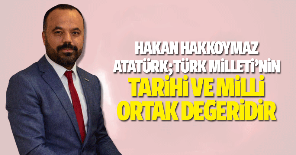 Hakan Hakkoymaz, Atatürk; “Türk Milleti’nin Tarihi ve Milli Ortak Değeridir”