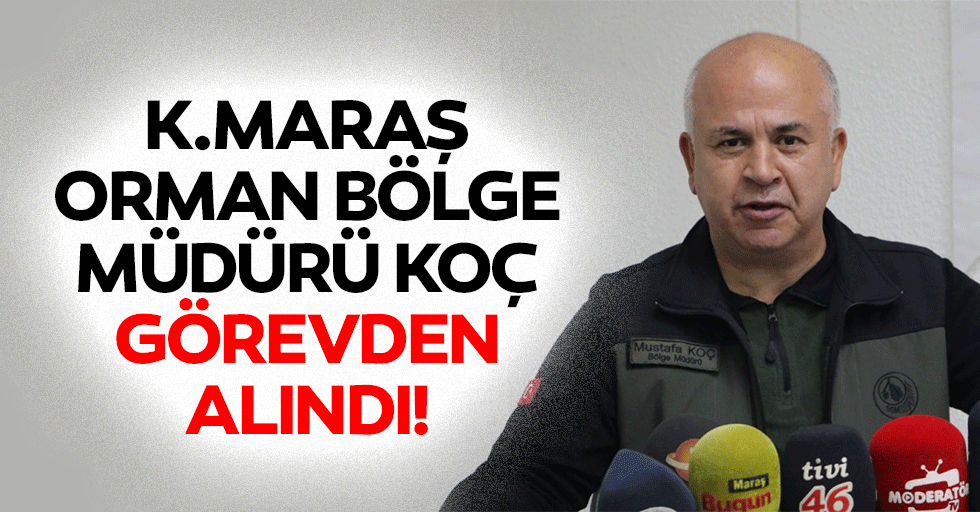 Kahramanmaraş Orman Bölge Müdürü Koç görevden alındı!