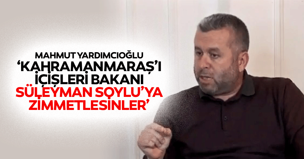 Mahmut Yardımcıoğlu, ‘Kahramanmaraş’ı İçişleri Bakanı Süleyman Soylu’ya zimmetlesinler’