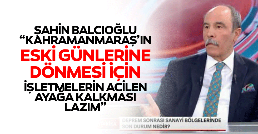 Şahin Balcıoğlu, “Kahramanmaraş’ın eski günlerine dönmesi için işletmelerin acilen ayağa kalkması lazım”