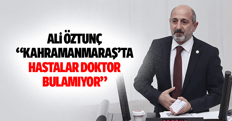Ali Öztunç, “Kahramanmaraş’ta hastalar doktor bulamıyor”