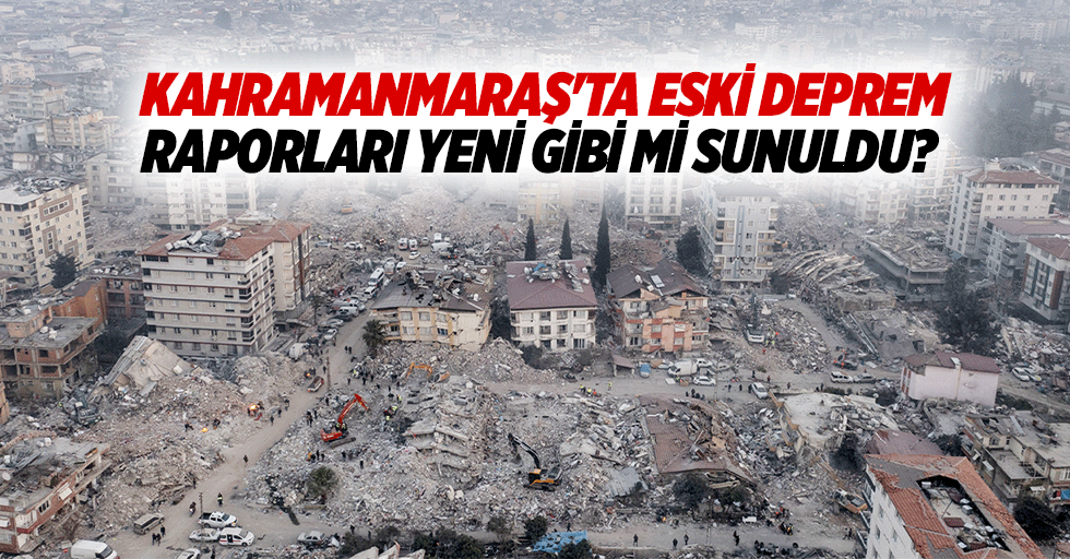 Kahramanmaraş'ta eski deprem raporları yeni gibi mi sunuldu?
