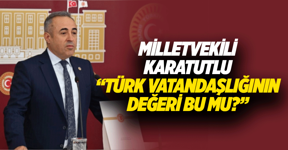 Milletvekili Karatutlu “Türk vatandaşlığının değeri bu mu?”
