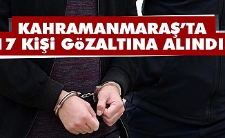 Kahramanmaraş’ta 17 kişi gözaltına alındı!